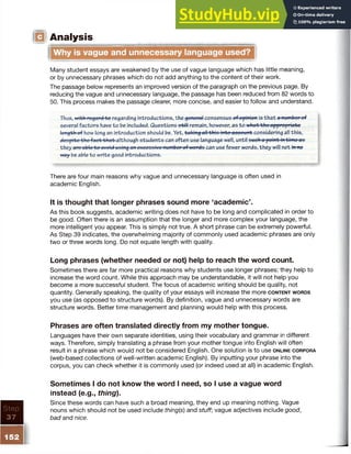 Analysis
Step
37
■
Why is vague and unnecessary language used?
Many student essays are weakened by the use of vague language which has little meaning,
or by unnecessary phrases which do not add anything to the content of their work.
The passage below represents an improved version of the paragraph on the previous page. By
reducing the vague and unnecessary language, the passage has been reduced from 82 words to
50. This process makes the passage clearer, more concise, and easier to follow and understand.
Thus, with rogard-fee regarding introductions, the general consensus of opinion is th at a number of
several factors have to be included. Questions sfctWremain, however, as to what the appropriate
length of how long an introduction should be. Yet, taking-attthio into-aeeoufffcconsidering ail this,
despite the faet-frhat a lthough students can often use language well, until such a point in t ime as
they are able to avoid using an excessive number of words can use fewer words, they will not h w
way be able to write good introductions.
There are four main reasons why vague and unnecessary language is often used in
academic English.
It is thought that longer phrases sound more ‘academic’.
As this book suggests, academic writing does not have to be long and complicated in order to
be good. Often there is an assumption that the longer and more complex your language, the
more intelligent you appear. This is simply not true. A short phrase can be extremely powerful.
As Step 39 indicates, the overwhelming majority of commonly used academic phrases are only
two or three words long. Do not equate length with quality.
Long phrases (whether needed or not) help to reach the word count.
Sometimes there are far more practical reasons why students use longer phrases: they help to
increase the word count. While this approach may be understandable, it will not help you
become a more successful student. The focus of academic writing should be quality, not
quantity. Generally speaking, the quality of your essays will increase the more c o n t e n t w o r d s
you use (as opposed to structure words). By definition, vague and unnecessary words are
structure words. Better time management and planning would help with this process.
Phrases are often translated directly from my mother tongue.
Languages have their own separate identities, using their vocabulary and grammar in different
ways. Therefore, simply translating a phrase from your mother tongue into English will often
result in a phrase which would not be considered English. One solution is to use o n l in e c o r p o r a
(web-based collections of well-written academic English). By inputting your phrase into the
corpus, you can check whether it is commonly used (or indeed used at all) in academic English.
Sometimes I do not know the word I need, so I use a vague word
instead (e.g., thing).
Since these words can have such a broad meaning, they end up meaning nothing. Vague
nouns which should not be used include thing(s) and stuff; vague adjectives include good,
bad and nice.
152
 