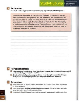 Activation
Rewrite the following piece of text, removing any vague or redundant language.
Following the completion of their first draft, overseas students from abroad
often choose not to recognize the fact that their essay is in possession of an
excessive number of words. For many, their usual habit is to avoid carrying out
an evaluation of their work. The honest truth of the matter is that the majority
of students do not proofread properly. Proofreading, on most occasions, is too
brief in duration. Students do not want to edit their work in case they need to
make their essay longer in length.
Personalization
(■I Read a piece of your writing. Try to identify any vague and unnecessary language, and
understand why you made the mistake.
Create a ‘hit list5of your language problems (redundant phrases and tautologies
that you use frequently) so you are less likely to make them in the future.
Extension
(■I Step 11 focuses on m o t h e r - t o n g u e in f l u e n c e in your English - one of the key causes
of vague language.
® Step 39 highlights high-frequency academic phrases which can be learnt and used
as an alternative to mother-tongue translation.
Appendix 3, Step 37 lists common redundancies and tautologies in academic writing.
 