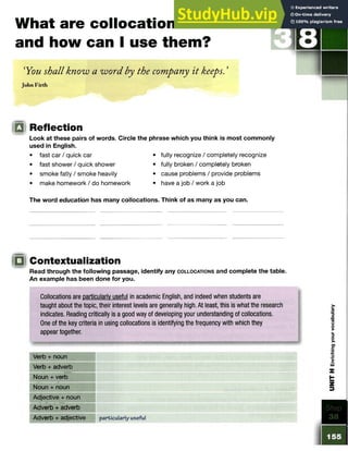 What are collocations
and how can I use them?
‘You shall know a word by the company it keeps. ’
John Firth
S TE P
m Reflection
Look at these pairs of words. Circle the phrase which you think is most commonly
used in English.
• fast car / quick car • fully recognize / completely recognize
• fast shower / quick shower • fully broken / completely broken
• smoke fatly / smoke heavily • cause problems / provide problems
• make homework / do homework • have a job / work a job
The word education has many collocations. Think of as many as you can.
!□ Contextualization
Read through the following passage, identify any c o l l o c a t io n s and complete the table.
An example has been done for you.
Collocations are particularly useful in academic English, and indeed when students are
taught about the topic, their interest levels are generally high. At least, this is what the research
indicates. Reading critically is a good way of developing your understanding of collocations.
One of the key criteria in using collocations is identifying the frequency with which they
appear together.
Verb + noun
Verb + adverb
Noun + verb
Noun + noun
Adjective + noun
Adverb + adverb
Adverb + adjective particularly useful
 
