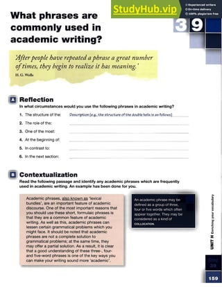 What phrases are
commonly used in
academic writing?
'Afterpeople have repeatedaphrase a great number
oftimes, they begin to realize it has meaning. 5
H.G. Wells
□ Reflection
In what circumstances would you use the following phrases in academic writing?
1. The structure of the: Description (e.g., the structure of the double helix is as follows)
2. The role of the:
3. One of the most:
4. At the beginning of:
5. In contrast to:
6. In the next section:
Contextualization
Read the following passage and identify any academic phrases which are frequently
used in academic writing. An example has been done for you.
Academic phrases, also known as ‘lexical
bundles’, are an important feature of academic
discourse. One of the most important reasons that
you should use these short, formulaic phrases is
that they are a common feature of academic
writing. As well as this, academic phrases can
lessen certain grammatical problems which you
might face. It should be noted that academic
phrases are not a complete solution to
grammatical problems; at the same time, they
may offer a partial solution. As a result, it is clear
that a good understanding of these three-, four-
and five-word phrases is one of the key ways you
can make your writing sound more ‘academic’.
An academic phrase may be
defined as a group of three,
four or five words which often
appear together. They may be
considered as a kind of
COLLOCATION.
UNIT
H
Enriching
your
vocabulary
 