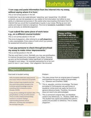 ‘I can copy and paste information from the Internet into my essay,
without saying where it is from.’
This is not normal practice in the UK.
A distinction has to be made between ‘searching5and ‘researching’. At a British
university, you are not assessed on your ability to find information, but rather on your
ability to understand and process it. Be careful when downloading information from the
Internet that you would like to paraphrase or quote in your essay. Mixing up your own
words and original material is dangerous. This kind of a c c id e n t a l p l a g ia r is m is treated
just as seriously as deliberate plagiarism.
1 can submit the same piece of work twice
e.g., on a different course/module.’
This is not normal practice in the UK.
This kind of plagiarism, often referred to as self-plagiarism,
is also unacceptable. Every piece of work which you present
for assessment should be unique.
‘I can pay someone to check through/proofread
my essay to make minor improvements.’
This is normal practice in the UK.
The key word here is minor. Normally you may use proofreaders
to improve the grammar or language in your essay. However,
as soon as the proofreader makes significant or fundamental
changes to your essay - for example expressing his or her own
point of view in ‘your’ essay - then plagiarism has occurred.
Essay-writing
services: a warning
Using an essay-writing service
- a phenomenon which has
become increasingly popular in
the last few years - is completely
unacceptable. Since the
overwhelming majority of essays
which you can buy are already
known to electronic software, you
will be caught anyway, and the
process will also have cost you a
considerable amount of money.
Plagiarism in context
First draft of student writing
40%of students think that using someone
else’s ideas without reference is acceptable.
Often, it is East Asian students who find
this a particular problem, because inthe
Confucian system knowledge is seen as
something which is shared by society
(Sowden, 2005).
It may also be a challenge for teachers when
giving feedback, as they are often unaware
of howto strike a balance between being
sensitive to students’feelings,
understanding potential cultural
differences, and being dear and helpful in
the messages they give.
T _
Problem
This data comes from an original piece of research,
and therefore the source needs to be provided,
i.e., ‘(Dawson and Overfield, 2006)’.
This is, arguably, common knowledge. The basic
principles of Confucianism are well known in
academic circles (and can easily be found in a
general reference book). Therefore, the source
does not need to be acknowledged.
This is someone’s original idea, and therefore
needs to be referenced, i.e., ‘(Hyland, 2000: 381)’.
The student has copied and pasted the author’s
words and provided no reference. This is clearly
plagiarism.
Step
3
UNIT
A
Understanding
academic
convention
 