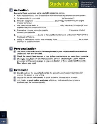 Activation
Complete these sentences using a suitable academic phrase.
• Note: these sentences have all been taken from sentences in published academic essays.
1. Ranke came to his conclusion______________________ earlier research.
2. It thereby recognizes______________________ psychology in determining the origins
of social behaviour.
3. This could also be linked to ________________________many have a lack of language skills
and familiarity with British institutions.
4. The gradual increase before the peak is ___ _____ the general effect of
increasing temperature.
5. ______________________ books of the Enlightenment era was undoubtedly Adam Smith’s
The Wealth of Nations.
6. Theory of International Politics was written by Waltz _____ _____ the pluralist
challenge to classical realism.
IQi Personalization
!■) Use o n l in e c o r p o r a to search for these phrases in your subject area in order really to
understand how they are used.
Check the use of these phrases in your writing to ensure you are using them correctly.
When you read, look out for other academic phrases which may be useful. The list
presented on the previous page is only an indication of those used most frequently.
Many others also exist.
Ill Extension
{W Step 28 analyzes the issue of coherence: the accurate use of academic phrases can
improve this aspect of your writing.
Step 38 focuses on collocations, of which academic phrases are an example.
Unit J looks at proofreading strategies, which may be important when checking
you have used the phrases correctly.
IQI
 