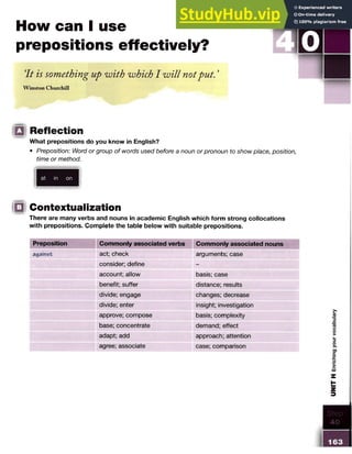 How can I use
prepositions effectively?
‘
It is something up with which I will notput. ’
W inston Churchill
13 Reflection
What prepositions do you know in English?
• Preposition: Word or group of words used before a noun or pronoun to show place, position,
time or method.
at in on
□ Contextualization
There are many verbs and nouns in academic English which form strong collocations
with prepositions. Complete the table below with suitable prepositions.
Preposition Commonly associated verbs Commonly associated nouns
against act; check arguments; case
consider; define -
account; allow basis; case
benefit; suffer distance; results
divide; engage changes; decrease
divide; enter insight; investigation
approve; compose basis; complexity
base; concentrate demand; effect
adapt; add approach; attention
agree; associate case; comparison
 