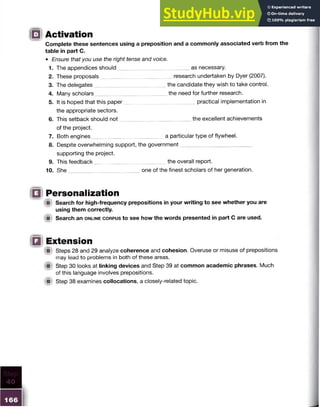 Complete these sentences using a preposition and a commonly associated verb from the
table in part C.
□ Activation
• Ensure that you use the right tense and voice.
1. The appendices should as necessary.
2. These proposals research undertaken by Dyer (2007).
3. The delegates the candidate they wish to take control.
4. Many scholars the need for further research.
5. It is hoped that this paper practical implementation in
the appropriate sectors.
6. This setback should not the excellent achievements
of the project.
7. Both engines a particular type of flywheel.
8. Despite overwhelming support, the government
supporting the project.
9. This feedback the overall report.
10. She one of the finest scholars of her generation.
10 Personalization
i§ Search for high-frequency prepositions in your writing to see whether you are
using them correctly.
A Search an o n lin e c o rp u s to see how the words presented in part C are used.
IQ Extension
m Steps 28 and 29 analyze coherence and cohesion. Overuse or misuse of prepositions
may lead to problems in both of these areas.
W Step 30 looks at linking devices and Step 39 at common academic phrases. Much
of this language involves prepositions.
A Step 38 examines collocations, a closely-related topic.
 