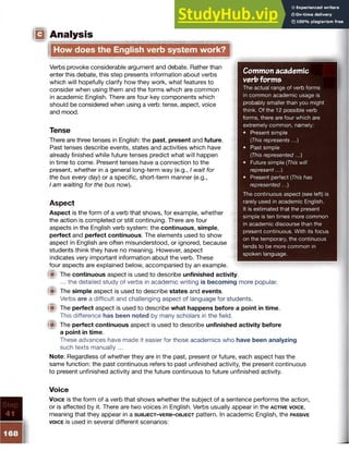 Common academ ic
verb form s
The actual range of verb forms
in common academic usage is
probably smaller than you might
think. Of the 12 possible verb
forms, there are four which are
extremely common, namely:
• Present simple
(This represents ...)
• Past simple
(This represented...)
• Future simple (This will
represent...)
• Present perfect (This has
represented...)
The continuous aspect (see left) is
rarely used in academic English.
It is estimated that the present
simple is ten times more common
in academic discourse than the
present continuous. With its focus
on the temporary, the continuous
tends to be more common in
spoken language.
IQ Analysis
How does the English verb system work?
Verbs provoke considerable argument and debate. Rather than
enter this debate, this step presents information about verbs
which will hopefully clarify how they work, what features to
consider when using them and the forms which are common
in academic English. There are four key components which
should be considered when using a verb: tense, aspect, voice
and mood.
Tense
There are three tenses in English: the past, present and future.
Past tenses describe events, states and activities which have
already finished while future tenses predict what will happen
in time to come. Present tenses have a connection to the
present, whether in a general long-term way (e.g., I wait for
the bus every day) or a specific, short-term manner (e.g.,
I am waiting for the bus now).
Aspect
Aspect is the form of a verb that shows, for example, whether
the action is completed or still continuing. There are four
aspects in the English verb system: the continuous, simple,
perfect and perfect continuous. The elements used to show
aspect in English are often misunderstood, or ignored, because
students think they have no meaning. However, aspect
indicates very important information about the verb. These
four aspects are explained below, accompanied by an example.
m The continuous aspect is used to describe unfinished activity.
... the detailed study of verbs in academic writing is becoming more popular.
fjp The simple aspect is used to describe states and events.
Verbs are a difficult and challenging aspect of language for students.
® The perfect aspect is used to describe what happens before a point in time.
This difference has been noted by many scholars in the field.
® The perfect continuous aspect is used to describe unfinished activity before
a point in time.
These advances have made it easier for those academics who have been analyzing
such texts manually ...
Note: Regardless of whether they are in the past, present or future, each aspect has the
same function: the past continuous refers to past unfinished activity, the present continuous
to present unfinished activity and the future continuous to future unfinished activity.
Voice
V o ice is the form of a verb that shows whether the subject of a sentence performs the action,
or is affected by it. There are two voices in English. Verbs usually appear in the a c tiv e voice,
meaning that they appear in a s u b je c t-v e r b -o b je c t pattern. In academic English, the passive
voice is used in several different scenarios:
 
