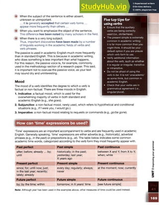 Five top tip s fo r
using verbs
• Ensure that the auxiliary
verbs are being correctly
used (i.e., do/be/have).
• The present simple is extremely
common in academic writing;
it is far more common than you
might think. It should be your
default option if you are unsure
which verb form to use.
• Verify additional information
about the verb, such as whether
it is regular or irregular, transitive
or intransitive.
• Do not be afraid of using the
verb to be: it is not ‘unacademic’
as some think, but common in
academic English.
• Check that your verbs are in
grammatical agreement (i.e.,
singular/plural).
■ When the subject of the sentence is either absent,
unknown or unimportant.
... it is generally accepted that certain verb forms ...
appear more frequently than others ...
When you want to emphasize the object of the sentence.
This difference has been noted by many scholars in the field.
■ When there is a very long subject.
Thus, important discoveries have been made by a number
of linguists working in the academic fields of verbs and
verb phrases.
The passive is used in academic English much more frequently
than in standard English. This is because in academic writing,
who does something is less important than what happens.
For this reason, the passive voice is, for example, commonly
used in the methodology section of a research paper. This said,
it is important not to overuse the passive voice, as your text
may sound dry and uninteresting.
Mood
The mood of a verb identifies the degree to which a verb is
factual or non-factual. There are three moods in English.
1. Indicative: a factual mood, which is used for the
overwhelming majority of verbs in both standard and
academic English (e.g., she goes).
2. Subjunctive: a non-factual mood, rarely used, which refers to hypothetical and conditional
situations (e.g., If I were you, I would go.).
3. Imperative: a non-factual mood relating to requests or commands (e.g., go/be gone).
How can ‘time’ expressions be used?
‘Time’ expressions are an important accompaniment to verbs and are frequently used in academic
English. Generally speaking, ‘time’ expressions are either adverbs (e.g., historically), adverbial
phrases (e.g., in the past) or prepositions (e.g., at). The table below indicates some common
academic time words, categorized according to the verb form they most frequently appear with.
Past perfect Past simple Past continuous
after; before; already ... by;
until
historically; in the past;
yesterday; last year;
X years ago
between X and Y; from X to Y;
when; while
Present perfect Present simple Present continuous
since; for; until now; just;
in the last year; recently;
lately; already
every day; regularly; always;
never
at the moment; now; currently
Future perfect Future simple Future continuous
by; by the time; within tomorrow; in X years’ time [see future simple] Step
Note: Although year has been used in the examples above, other measures of time could be used instead.
169
UNIT
I
Improving
your
gramm
ar
 