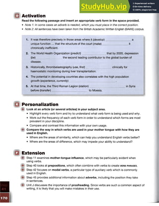 Q Activation
Read the following passage and insert an appropriate verb form in the space provided.
• Note 1: In some cases an adverb is needed, which you must place in the correct position.
• Note 2: All sentences have been taken from the British Academic Written English (BAWE) corpus.
1. It was therefore precisely in those areas where it (develop) a
unique function ... that the structure of the court (make) it
chronically inefficient.
2. The World Health Organization (predict) that by 2020, depression
(be) the second leading contributor to the global burden of
disease.
3. Historically, thrombelastography (use, first) clinically for
haemostatic monitoring during liver transplantation.
4. The potential in developing countries also correlates with the high population
growth (experience, currently)
5. At that time, the Third Roman Legion (station) in Syria
before (transfer) to Moesia.
□ Personalization
{■I Look at an article (or several articles) in your subject area.
• Highlight every verb form and try to understand what verb form is being used and why.
• Work out the frequency of each verb form in order to understand which forms are most
prevalent in your discipline.
• Compare and contrast this information with your own usage.
(■I Compare the way in which verbs are used in your mother tongue with how they are
used in English.
• Where are the areas of similarity, which can help you understand English verbs better?
• Where are the areas of difference, which may impede your ability to understand?
IQI Extension
# Step 11 examines mother-tongue influence, which may be particularly evident when
using verbs.
Step 40 looks at prepositions, which often combine with verbs to create v e rb phrases.
Step 42 focuses on modal verbs, a particular type of auxiliary verb which is commonly
used in English.
Step 45 provides additional information about adverbs, including the position they take
in sentences.
Unit J discusses the importance of proofreading. Since verbs are such a common aspect of
writing, it is likely that you will make mistakes in their use.
 