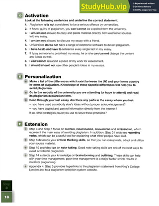 Activation
Look at the following sentences and underline the correct statement.
1. Plagiarism is/is not considered to be a serious offence by universities.
2. If found guilty of plagiarism, you can/cannot be expelled from the university.
3. I am/am not allowed to copy and paste material directly from electronic sources
into my essay.
4. I am/am not allowed to discuss my essay with a friend.
5. Universities do/do not have a range of electronic software to detect plagiarism.
6. I have to/do not have to reference every single fact in my essay.
7. If I pay someone to proofread my essay, he or she can/cannot change the content
and ideas as well.
8. I can/cannot resubmit a piece of my work for assessment.
9. I should/should not use other people’s ideas in my essays.
I Personalization
(ft Make a list of the differences which exist between the UK and your home country
in terms of plagiarism. Knowledge of these specific differences will help you to
avoid plagiarism.
W Go to the website of the university you are attending (or hope to attend) and read
its plagiarism declaration form.
(■! Read through your last essay. Are there any parts in the essay where you feel:
• you have used somebody else’s ideas without proper acknowledgement?
• you have copied and pasted information directly from the Internet?
If so, what strategies could you use to solve these problems?
Extension
§ | Step 4 and Step 5 focus on q u o t in g , p a r a p h r a s in g , s u m m a r iz in g and r e f e r e n c in g , which
represent the main ways of avoiding plagiarism. In addition, Step 31 analyzes reporting
verbs, which can be a useful tool for explaining what other people have said.
f i Step 8 develops your critical thinking skills, so that you can manipulate, adapt and utilize
your source material.
(m Step 10 provides tips on note-taking. Good note-taking skills are one of the best ways to
avoid accidental plagiarism.
<
■ Step 14 extends your knowledge on brainstorming and outlining. These skills can help
with your time management; poor time management is a major factor which results in
students plagiarising.
f i l Appendix 4, Step 3 provides hyperlinks to the plagiarism statement from King’s College
London and to a plagiarism detection system website.
 