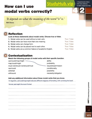 How can I use
modal verbs correctly?
'It depends on what the meaning ofthe word “
is”is. ’
Bill Clinton
S TEP
g Reflection
Look at these statements about modal verbs. Choose true or false.
1. Modal verbs can be used without a main verb. True / False
2. Modal verbs can have more than one meaning. True / False
3. Modal verbs can change form. True / False
4. Modal verbs can be placed next to each other. True / False
5. Modal verbs are a common feature of academic English. True / False
Contextualization
Match the following groups of modal verbs with their specific function.
can/couId/m ay/might — ------- ability
may/could/might probability
must not/should not/should/must requests/permission
can/could conditionality
will/shall possibility
will/would necessity/obligation
Add any additional information about these modal verbs that you know.
In requests, can/could/may/might indicate different degrees of formality, with can being the least
formal, and might the m ost formal.___________________________________________________
 