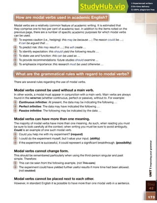 How are modal verbs used in academic English?
Modal verbs are a relatively common feature of academic writing. It is estimated that
they comprise one to two per cent of academic text. In addition to the items noted on the
previous page, there are a number of specific academic purposes for which modal verbs
can be used.
I® To express caution (i.e., hedging): this may be because The reason could be ...;
it can be argued that...
ill To predict risk: this may result in this will create ...
W To identify expectation: this should yield the following results ...
W To state use and function: this can be used as ...
W To provide recommendations: future studies should examine ...
l i t To emphasize importance: this research must be used otherwise ...
There are several rules regarding the use of modal verbs.
Modal verbs cannot be used without a main verb.
In other words, a modal must appear in conjunction with a main verb. Main verbs are always
found in the in fin itiv e (whether continuous, perfect or passive), without to. For example:
I® Continuous infinitive: At present, the data may be indicating the following ...
W Perfect infinitive: The data may have indicated the following ...
0 Passive infinitive: The following may be indicated by the data ...
Modal verbs can have more than one meaning.
The majority of modal verbs have more than one meaning. As such, when reading you must
be sure to look carefully at the context; when writing you must be sure to avoid ambiguity.
Could is an example of one such modal verb.
W Could you help me with my experiment? (request)
w I could do the experiment myself, but I value your input, (ability)
0 If the experiment is successful, it could represent a significant breakthrough, (possibility)
Modal verbs cannot change form.
This should be remembered particularly when using the third-person singular and past
simple. Therefore:
0 This can be seen from the following example, (not This cans)
@ The experiment could have yielded further useful results if more time had been allowed,
(not coulded)
Modal verbs cannot be placed next to each other.
However, in standard English it is possible to have more than one modal verb in a sentence.
What are the grammatical rules with regard to modal verbs?
 