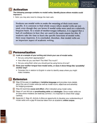 IQ Activation
The following passage contains no modal verbs. Identify places where modals could
improve it.
• Note: you may also need to change the main verb.
Students use modal verbs to make the meaning of their texts more
specific. It is common to find whole essays where modal verbs are not
used, even though they are better if modal verbs were used on a relatively
frequent basis. As a result of mother-tongue influence, it is argued that a
lack of confidence in how they are used is the main reason for this. If
students take the time to learn the specific functions of modal verbs,
their essay improves. It is concluded, therefore, that modal verbs are
an important aspect of academic writing.
|Q Personalization
IB Look at a sample of your writing and check your use of modal verbs.
• Are you using them appropriately?
• How often do you use them? Too little? Too much?
• Are you using them when you should just be using forms of to be?
■ Does your mother tongue have modal verbs, or does it show things like ‘possibility’
another way?
• Consider this in relation to English in order to identify areas where you might
make mistakes.
IQ Extension
Ip Step 23 focuses on cautious or tentative language and provides more details
about the use of modal verbs (as well as modal nouns, adjectives and adverbs)
for hedging purposes.
Step 32 examines cause and effect, often indicated using modal verbs.
W Steps 47 and 48 look at proofreading skills and strategies. Since modal verbs are
an area where mistakes are relatively common, it is important to check their usage
carefully.
W Appendix 2, Step 42, Activity 4 offers an opportunity to develop your understanding of
modal verbs with a gap-fill exercise taken from an academic online corpus.
 