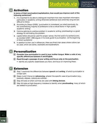 o Activation
In terms of their punctuation/capitalization, how would you improve each of the
following sentences?
1. It is important to be able to distinguish important from less important information
particularly in academic writing otherwise sentences look extremely long and are
difficult to follow.
2. According to Otaqui (2000), ‘punctuation is considered, as noted previously, by
the overwhelming majority of professors to be a critical factor in high-quality
academic writing.’
3. Comma splicing is a serious problem in academic writing, proofreading is a good
strategy for eliminating this problem.
4. capital letters should be used for proper names, the first word of a sentence and,
as stoddart (2001: 208) argues in his book guide to punctuation, ‘at the beginning
of direct quotations’.
5. In addition to their use in references, there are three main areas where colons can
be used, which are series, examples and explanations.
(fit Consider how punctuation is used in your mother tongue. Make a note of any
specific differences between it and English.
(■) Read through a passage of your writing and focus only on the punctuation.
• Identify any specific weaknesses you have, and focus on improving these.
« Step 1 examines the differences between speech and writing, of which punctuation is
a major part.
@ Steps 4 and 5 focus on referencing, wherein the specific uses of punctuation (e.g.,
brackets, ellipses, colons) are outlined.
f i t Step 30 looks at when commas are used with linking devices.
Step 48 looks at high-frequency mistakes to identify when proofreading, many of which
are related to punctuation.
Personalization
 