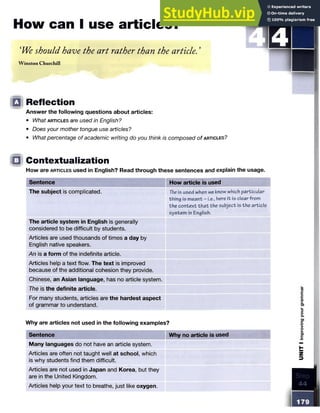 How can I use articles?
‘We should have the art rather than the article. ’
W inston Churchill
STEP
Q Reflection
Answer the following questions about articles:
• What a r t ic le s are used in English?
• Does your mother tongue use articles?
• What percentage of academic writing do you think is composed of a rtic le s ?
□ Contextualization
How are a r t ic le s used in English? Read through these sentences and explain the usage.
Sentence How article is used
The subject is complicated. Theis used when we know which particular
thing is meant - i.e., here it is clear from
the context th at the subject is the article
system in English.
The article system in English is generally
considered to be difficult by students.
Articles are used thousands of times a day by
English native speakers.
An is a form of the indefinite article.
Articles help a text flow. The text is improved
because of the additional cohesion they provide.
Chinese, an Asian language, has no article system.
The is the definite article.
For many students, articles are the hardest aspect
of grammar to understand.
Why are articles not used in the following examples?
Sentence Why no article is used
Many languages do not have an article system.
Articles are often not taught well at school, which
is why students find them difficult.
Articles are not used in Japan and Korea, but they
are in the United Kingdom.
Articles help your text to breathe, just like oxygen.
 