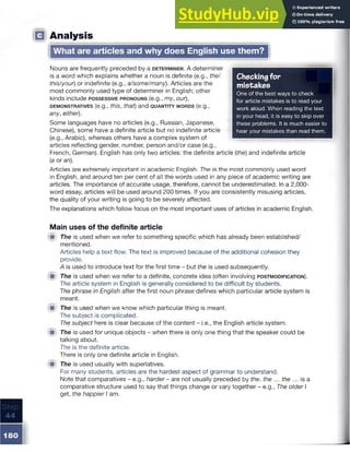 □ Analysis
What are articles and why does English use them?
Checkingfor
mistakes
One of the best ways to check
for article mistakes is to read your
work aloud. When reading the text
in your head, it is easy to skip over
these problems. It is much easier to
hear your mistakes than read them.
Nouns are frequently preceded by a d e te rm in e r. A determiner
is a word which explains whether a noun is definite (e.g., the/
this/your) or indefinite (e.g., a/some/many). Articles are the
most commonly used type of determiner in English; other
kinds include possessive p ro n o u n s (e.g., my, our),
d e m o n strative s (e.g., this, that) and q u a n tity w o rd s (e.g.,
any, either).
Some languages have no articles (e.g., Russian, Japanese,
Chinese), some have a definite article but no indefinite article
(e.g., Arabic), whereas others have a complex system of
articles reflecting gender, number, person and/or case (e.g.,
French, German). English has only two articles: the definite article (the) and indefinite article
(a or an).
Articles are extremely important in academic English. The is the most commonly used word
in English, and around ten per cent of all the words used in any piece of academic writing are
articles. The importance of accurate usage, therefore, cannot be underestimated. In a 2,000-
word essay, articles will be used around 200 times. If you are consistently misusing articles,
the quality of your writing is going to be severely affected.
The explanations which follow focus on the most important uses of articles in academic English
Main uses of the definite article
■ The is used when we refer to something specific which has already been established/
mentioned.
Articles help a text flow. The text is improved because of the additional cohesion they
provide.
A is used to introduce text for the first time - but the is used subsequently.
iW The is used when we refer to a definite, concrete idea (often involving p o stm o d ificatio n ).
The article system in English is generally considered to be difficult by students.
The phrase in English after the first noun phrase defines which particular article system is
meant.
& The is used when we know which particular thing is meant.
The subject is complicated.
The subject here is clear because of the content - i.e., the English article system.
■ The is used for unique objects - when there is only one thing that the speaker could be
talking about.
The is the definite article.
There is only one definite article in English.
■ The is used usually with superlatives.
For many students, articles are the hardest aspect of grammar to understand.
Note that comparatives - e.g., harder- are not usually preceded by the. the ... the ... is a
comparative structure used to say that things change or vary together - e.g., The older I
get, the happier I am.
 