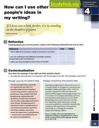 How can I use other
people’s ideas in
my writing?
I f I have seen a littlefurther; it is by standing
on the shoulders ofgiants. ’
S TE P
Sir Isaac Newton
□ Reflection
Thinking about your current practice, which of the following statements are true for you?
Statement True False
‘1find it difficult to include a range of sources in my work.’
‘1do not understand the difference between quoting,
paraphrasing and summarizing.’
£
l often use long quotations (more than 25 words).’
□ Contextualization
How does the passage on the right use other people’s ideas?
• Consider the improvements in comparison with the passage on the left. What strategies were used?
Passage using only the student’s ideas Passage incorporating other people’s ideas
The term paraphrasing is generally
not understood very well. It is
normally understood as meaning a
mixture of quotations, summary and
paraphrase. Many people think th a t
paraphrasing, summarizing and
quotation are skills th a t students
can use when using original material in
their writing. The large amount of
information which is available both on
the Internet and in books, and which
university students can access,
shows the importance of paraphrasing
- in particular, how paraphrasing can
be used to avoid plagiarism.
Typically, paraphrasing is discussed as part of
a 'triadic model' of'paraphrase, summary, and
quotation' (Barks and Watts, 2001: 252). For
example, Campbell (1990) and Johns and
Mayes (1990) suggest that paraphrasing is one
of a number of strategies (including summary
and quotation) that students can use when
integrating source texts into their writing ...
The ubiquitous online and paper writing
resources available to university students also
emphasize the importance of paraphrase,
specifically as a strategy for avoiding
plagiarism (Yamada, 2003).
Keck, C. (2006). The use of paraphrase in
summary writing: A comparison of LI and L2
writers. Journal ofSecond Language Writing.
 