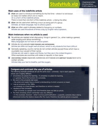 Main uses of the indefinite article
■ Alan are used to introduce something for the first time - where it is not known
(or does not matter) which one is meant.
An is a form of the indefinite article.
There is more than one form of the indefinite article - a being the other.
■ A/an can be used when defining a noun as being part of a group.
Chinese, an Asian language, has no article system.
■ A/an are often used in phrases related to frequency or numbers.
Articles are used thousands of times a day by English native speakers.
Main instances when no article is used
■ No articles are needed when discussing ‘things in general’ (i.e., when making a general,
wide-ranging point about something).
Many languages do not have an article system.
■ Articles do not precede fixed p h rase s and expressions.
Articles are often not taught well at school, which is why students find them difficult.
■ Generally speaking, country names do not contain articles (except those which have a
countable noun as part of their name).
Articles are not used in Japan and Korea, but they are in the United Kingdom.
Other examples are countries with states or republic in their name.
H
i u n c o u n ta b le nouns (especially substances and masses) and a b s tr a c t nouns tend not to
contain articles.
Articles help your text to breathe, just like oxygen.
Compareand contrast the use ofarticles
The following example sentences all use the same noun - university - but in each case the
article use is slightly different.
• Universities are places for learning. / A university is a place for learning.
= in general, that is the function of a university.
• We went to the university last week.
= the writer and reader have a shared understanding of which university is meant.
• I was at university in the 1990s.
= at university is a fixed phrase, and therefore no article is needed.
• I studied at York University.
= York University is a proper noun and therefore does not take an article.
• The York University which I remember was very different.
= In this example, however - which involves postmodification - a specific, concrete idea is being
referenced (notice the relative clause after the noun); therefore, the definite article is required.
UNIT
I
Improving
your
grammar
 