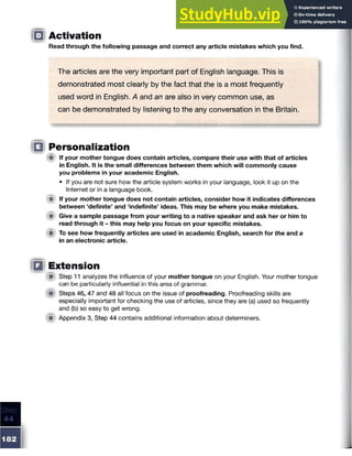 0 Activation
Read through the following passage and correct any article mistakes which you find.
The articles are the very important part of English language. This is
demonstrated most clearly by the fact that the is a most frequently
used word in English. A and an are also in very common use, as
can be demonstrated by listening to the any conversation in the Britain.
□ Personalization
{■I If your mother tongue does contain articles, compare their use with that of articles
in English. It is the small differences between them which will commonly cause
you problems in your academic English.
• If you are not sure how the article system works in your language, look it up on the
Internet or in a language book.
m If your mother tongue does not contain articles, consider how it indicates differences
between ‘definite’ and ‘indefinite’ ideas. This may be where you make mistakes.
# Give a sample passage from your writing to a native speaker and ask her or him to
read through it - this may help you focus on your specific mistakes.
im To see how frequently articles are used in academic English, search for the and a
in an electronic article.
Q Extension
( p Step 11 analyzes the influence of your mother tongue on your English. Your mother tongue
can be particularly influential in this area of grammar.
■ Steps 46, 47 and 48 all focus on the issue of proofreading. Proofreading skills are
especially important for checking the use of articles, since they are (a) used so frequently
and (b) so easy to get wrong.
(St Appendix 3, Step 44 contains additional information about determiners.
 