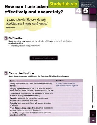 How can I use adverbs
effectively and accurately?
7 adore adverbs. They are the only
qualifications I really much respect. ’
Henryjames
Reflection
Using the mind map below, list the adverbs which you commonly use in your
academic writing.
• Refer to a previous essay if necessary.
My use of adverbs in academic English
!Q Contextualization
Read these sentences and identify the function of the highlighted adverb.
Sentence Function
Finally, be sure that you use a suitable range of linking
devices.
Adverbs can be used to link
sentences or clauses together.
Hedging is probably one of the most effective ways in
which you can create distance between you and the text.
The evidence indicates that the frequency of adverbs in
academic writing is actually increasing.
Evidently, essays in the humanities contain more
adverbs than those in the sciences.
Typically, good academic texts will contain a number
of adverbs.
From Dodsworth’s perspective, adverbial phrases are
a crucial feature of academic discourse.
Inevitably, essays which do not contain adverbs will
sound less authentic.
183
UNIT
I
Improving
your
grammar
 