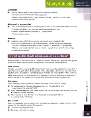 Limitation
■ Typically, good academic texts will contain a number of adverbs.
• Purpose: to mark the limitation of a proposition
• Related adverbs/adverbial phrases: generally, largely, in general, in most cases
• Position: initial or mid-position
Viewpoint or perspective
■ From Dodsworth’s perspective, adverbial phrases are a crucial feature of academic discourse.
• Purpose: to indicate from which perspective a proposition is true
• Related adverbs/adverbial phrases: in X’s view/opinion
• Position: initial position
Attitude
■ Inevitably, essays which do not contain adverbs will sound less authentic.
• Purpose: to convey directly the writer’s/speaker’s attitude toward the proposition,
typically conveying an evaluation, value judgement or assessment of expectations
• Related adverbs/adverbial phrases: as might be expected, conveniently, disturbingly
• Position: initial position
In what position should adverbs appear in a sentence?
Knowing where to place an adverb in a sentence can be a difficult task. There are three general
positions in which they can appear: initial position, mid-position and end position.
Initial position
Adverbs occur at the beginning of the sentence far more frequently in academic writing than in
other forms of English. Often, these adverbs will be followed by a comma. An adverb in initial
position can be described as a sta n c e a d v e rb ia l: it affects the meaning of the whole sentence.
Note: adverbs which modify adjectives (e.g., always right) or other adverbs (e.g., very quickly)
always come first. The exception to this rule is the adverb enough (e.g., early enough).
Mid-position
There are three points to note about adverbs appearing in mid-position, namely:
m Generally speaking, these adverbs appear between the subject and verb.
• I also finished my essay last night
■ When a u x ilia ry v e rb s are used, these adverbs are placed between them and the main verb.
• I have also finished my essay.
■ When the verb to be is the main verb, the adverb comes directly after it.
• My essay is also interesting.
End position
Many of the adverbs which would normally be placed in end position may be moved to initial
position for the sake of emphasis. For example:
m I will finish my essay tomorrow.
■ Tomorrow, I will finish my essay.
 