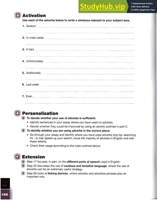 IB Activation
Use each of the adverbs below to write a sentence relevant to your subject area.
1. Seldom
2. In most cases
3. In fact
4. Unfortunately
5. Additionally
6. Last week
7. Even
111 Personalization
l i t To decide whether your use of adverbs is sufficient:
• Identify sentences in your essay where you have used no adverbs.
• Decide whether they could be improved by using an adverb outlined in part C.
(Bl To identify whether you are using adverbs in the correct place:
• Go through your essay and identify where you have used adverbs (top tip: searching
for ~/y may speed up your search, since the majority of adverbs in English end with
these letters).
• Check their usage according to the rules outlined above.
!Q Extension
M Step 17 focuses, in part, on the different parts of speech used in English.
( it Step 23 discusses the use of cautious and tentative language, where the use of
adverbs can be an extremely useful strategy.
W Step 30 looks at linking devices, where adverbs and adverbial phrases play an
important role.
 
