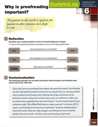 Why is proofreading
important?
‘
No passion in the world is equal to the
passion to alter someone else’
s draft. ’
H .G . Wells
STEP UNIT J
p V
6
"l
m
□ Reflection
Consider your current practice in terms of proofreading your essays.
• Look at the following spectrums and place a cross at the appropriate place.
Never
How frequently do you proofread?
Always
Immediately
after finishing
Vague
How detailed is your proofreading?
When do you proofread?
Focused
48 hours
after finishing
□ Contextualization
The following passage has not been proofread. Read through it and identify areas
which need to be improved.
Texts witch are not proofread often repeat teh same information. Proofreading,
can also help identify sentences which are too long as th is is a common problem
which students face because they thinking th a t longer sentences are by
definition a better thing when actually they can be very d ifficu lt to follow and
you often end up repeating the same information. You also need to check if your
sentences make. You often find th a t you repeat yourself. As Sowton 201 2
argues, ‘proofreading is as im portant as planning’. Technical, bespokejargon
mixed with words which are really slangy is something else which should be
avoided. We can conclude, therefore, th a t proofreading is important.
187
UNIT
J
Finalizing
your
writing
 