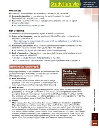 Unbalanced
Proofreading can help smooth out an essay and ensure you are consistent.
■ Inconsistent position. Is your argument the same throughout the essay?
Do you contradict yourself at any point?
■ Repetition. Have the confidence to state something once and well. Do not repeat
the same information.
• You often find that you repeat yourself.
Non-academic
Your essay should follow the generally agreed academic conventions.
■ Inappropriate language. Have you used the right level of formality - not too informal
but also not overly formal?
• Technical, bespoke jargon mixed with words which are really slangy is something else
which should be avoided.
■ Referencing conventions. Have you followed the recommended conventions? Are they
consistent? Have you sourced where you found all your ideas?
• As Sowton 2012 argues, ‘proofreading is as important as planning’.
■ Lack of supporting evidence. Have you ensured that the arguments/conclusions which
you are making are supported?
• We can conclude, therefore, that proofreading is important.
This conclusion cannot be made based on the supporting evidence which precedes it.
Focusingyour
proofreading
By knowing your own strengths
and weaknesses, you can focus
your proofreading more effectively.
Analyze those specific areas where
you know you have problems.
How should I proofread?
For your proofreading to be successful, it is recommended that
your answers in part A should be towards the right-hand side
of the spectrums. The reasons for this are:
■ How frequently?
As indicated by the reasons above, you should always
proofread. Good time-management skills are important, to
ensure you include proofreading in your essay planning.
■ How detailed?
There is no point in proofreading your essays unless you do it in a focused way. Proper
proofreading is a thorough examination of your essay. Just looking at the surface without
going into detail will only marginally improve the quality of your essay. You should want to
find problems with your essay - too often proofreading tends to ignore problems. To do this,
you need to read your essay critically (see Step 8).
1 When?
Most people, when they finish writing their essay, want to hand it in as soon as possible.
Many students have no choice about this, as they only finish their essay a few minutes
before the deadline. Whenever possible, however, you should wait 48 hours after finishing
your essay before proofreading it. It is important to get some distance from your essay so
that you can gain some freshness and clarity. If you do not have 48 hours, even a short break
will help. Although proofreading is a process which can be time-consuming and boring, it is
necessary. Any time which is spent proofreading will be time well spent. It is much better to
spend an hour on proofreading than an hour on additional research or writing.
 