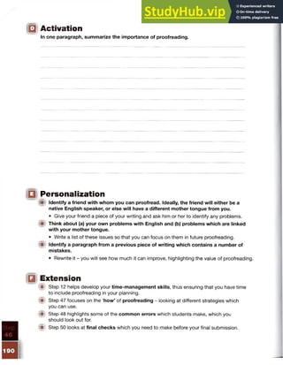 igi Activation
In one paragraph, summarize the importance of proofreading.
ill Personalization
im Identify a friend with whom you can proofread. Ideally, the friend will either be a
native English speaker, or else will have a different mother tongue from you.
• Give your friend a piece of your writing and ask him or her to identify any problems.
Think about (a) your own problems with English and (b) problems which are linked
with your mother tongue.
• Write a list of these issues so that you can focus on them in future proofreading.
Identify a paragraph from a previous piece of writing which contains a number of
mistakes.
• Rewrite it - you will see how much it can improve, highlighting the value of proofreading.
IQ Extension
M Step 12 helps develop your time-management skills, thus ensuring that you have time
to include proofreading in your planning.
W Step 47 focuses on the ‘how’ of proofreading - looking at different strategies which
you can use.
{■t Step 48 highlights some of the common errors which students make, which you
should look out for.
'■ Step 50 looks at final checks which you need to make before your final submission.
 