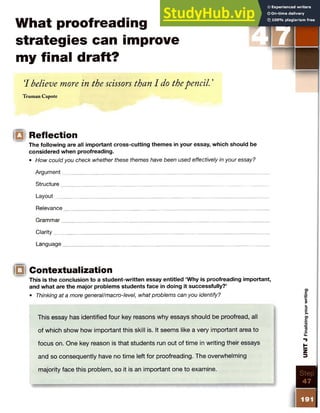 What proofreading
strategies can improve
my final draft?
‘
I believe more in the scissors than I do thepencil. ’
Truman Capote
|Q Reflection
The following are all important cross-cutting themes in your essay, which should be
considered when proofreading.
• How could you check whether these themes have been used effectively in your essay?
Argument
Structure_____________
Layout__________________________________________________
Relevance
Grammar_________________ ___________________________________
Clarity___________________________________________________
Language_________ __________________________________________________________
IQ Contextualization
This is the conclusion to a student-written essay entitled ‘Why is proofreading important,
and what are the major problems students face in doing it successfully?’
• Thinking at a more generalImacro-level, what problems can you identify?
This essay has identified four key reasons why essays should be proofread, all
of which show how important this skill is. It seems like a very important area to
focus on. One key reason is that students run out of time in writing their essays
and so consequently have no time left for proofreading. The overwhelming
majority face this problem, so it is an important one to examine.
IIS T E P
1
 
