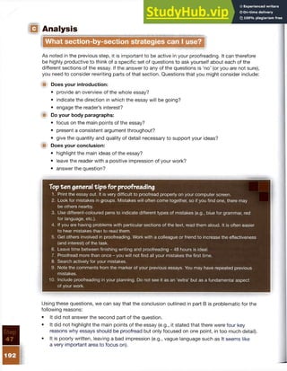 IQ Analysis
What section-by-section strategies can I use?
As noted in the previous step, it is important to be active in your proofreading. It can therefore
be highly productive to think of a specific set of questions to ask yourself about each of the
different sections of the essay. If the answer to any of the questions is ‘no’ (or you are not sure),
you need to consider rewriting parts of that section. Questions that you might consider include:
■ Does your introduction:
• provide an overview of the whole essay?
• indicate the direction in which the essay will be going?
• engage the reader’s interest?
t■ Do your body paragraphs:
• focus on the main points of the essay?
• present a consistent argument throughout?
• give the quantity and quality of detail necessary to support your ideas?
■ Does your conclusion:
• highlight the main ideas of the essay?
• leave the reader with a positive impression of your work?
• answer the question?
Topten general tips for proofreading
1. Print the essay out. It is very difficult to proofread properly on your computer screen.
2. Look for mistakes in groups. Mistakes will often come together, so if you find one, there may
be others nearby.
3. Use different-coloured pens to indicate different types of mistakes (e.g., blue for grammar, red
for language, etc.).
4. If you are having problems with particular sections of the text, read them aloud. It is often easier
to hear mistakes than to read them.
5. Get others involved in proofreading. Work with a colleague or friend to increase the effectiveness
(and interest) of the task.
6. Leave time between finishing writing and proofreading - 48 hours is ideal.
7. Proofread more than once - you will not find all your mistakes the first time.
8. Search actively for your mistakes.
9. Note the comments from the marker of your previous essays. You may have repeated previous
mistakes.
10. Include proofreading in your planning. Do not see it as an ‘extra’ but as a fundamental aspect
of your work.
Using these questions, we can say that the conclusion outlined in part B is problematic for the
following reasons:
• It did not answer the second part of the question.
• It did not highlight the main points of the essay (e.g., it stated that there were four key
reasons why essays should be proofread but only focused on one point, in too much detail).
• It is poorly written, leaving a bad impression (e.g., vague language such as It seems like
a very important area to focus on).
 