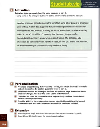 ID Activation
Below is a body paragraph from the same essay as in part B.
• Using some of the strategies outlined in part C, proofread and rewrite this passage.
Step
47
Another important consideration is the benefit of using other people to proofread
your writing. A lot of data suggests that proofreading is more successful when
colleagues are also involved. Colleagues will be a useful resource because they
could act as a ‘critical friend’, meaning that they can give you useful,
knowledgeable advice in a way which is constructive. The colleague you
chose can be someone you sit next to in class, or who you attend lectures with,
or even someone you only occasionally see in the library.
IQ Personalization
A Proofread a recent essay that you wrote - ideally, one which received a low mark -
and ask the section-by-section questions listed in part C.
ip Experiment with all the strategies listed on the previous page and decide which
ones work for you. You may find some useful and others not.
Compile a list of all the comments made by your essay markers. Consider this
feedback when proofreading.
(p Consider which of the cross-cutting themes identified in part C are the biggest
problems for you and try to implement some of the strategies outlined.
I{§ Extension
(■I A list of specific steps which can help with proofreading are presented in part C.
& Steps 46 and 48 also focus on the issue of proofreading.
194
I
 
