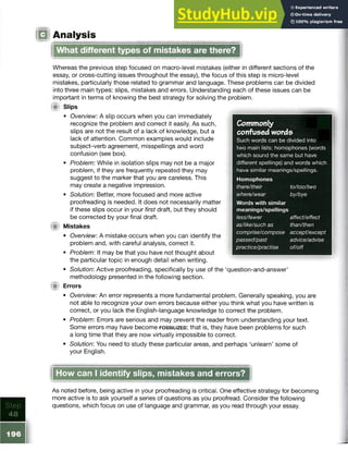IB Analysis
What different types of mistakes are there?
Whereas the previous step focused on macro-level mistakes (either in different sections of the
essay, or cross-cutting issues throughout the essay), the focus of this step is micro-level
mistakes, particularly those related to grammar and language. These problems can be divided
into three main types: slips, mistakes and errors. Understanding each of these issues can be
important in terms of knowing the best strategy for solving the problem.
Ip Slips
• Overview: A slip occurs when you can immediately
recognize the problem and correct it easily. As such,
slips are not the result of a lack of knowledge, but a
lack of attention. Common examples would include
subject-verb agreement, misspellings and word
confusion (see box).
• Problem: While in isolation slips may not be a major
problem, if they are frequently repeated they may
suggest to the marker that you are careless. This
may create a negative impression.
• Solution: Better, more focused and more active
proofreading is needed. It does not necessarily matter
if these slips occur in your first draft, but they should
be corrected by your final draft.
fit Mistakes
• Overview: A mistake occurs when you can identify the
problem and, with careful analysis, correct it.
• Problem: It may be that you have not thought about
the particular topic in enough detail when writing.
• Solution: Active proofreading, specifically by use of the ‘question-and-answer’
methodology presented in the following section.
4» Errors
• Overview: An error represents a more fundamental problem. Generally speaking, you are
not able to recognize your own errors because either you think what you have written is
correct, or you lack the English-language knowledge to correct the problem.
• Problem: Errors are serious and may prevent the reader from understanding your text.
Some errors may have become fo s s ilize d ; that is, they have been problems for such
a long time that they are now virtually impossible to correct.
• Solution: You need to study these particular areas, and perhaps ‘unlearn’ some of
your English.
Commonly
confused words
Such words can be divided into
two main lists: homophones (words
which sound the same but have
different spellings) and words which
have similar meanings/spellings.
Homophones
there/their to/too/two
where/wear by/bye
Words with similar
meanings/spellings
less/fewer affect/effect
as/like/such as than/then
comprise/compose accept/except
passed/past advice/advise
practice/practise of/off
Step
4 8
How can I identify slips, mistakes and errors?
As noted before, being active in your proofreading is critical. One effective strategy for becoming
more active is to ask yourself a series of questions as you proofread. Consider the following
questions, which focus on use of language and grammar, as you read through your essay.
 