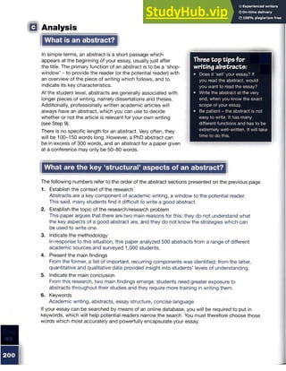 □ Analysis
What is an abstract?
In simple terms, an abstract is a short passage which
appears at the beginning of your essay, usually just after
the title. The primary function of an abstract is to be a ‘shop-
window’ - to provide the reader (or the potential reader) with
an overview of the piece of writing which follows, and to
indicate its key characteristics.
At the student level, abstracts are generally associated with
longer pieces of writing, namely dissertations and theses.
Additionally, professionally written academic articles will
always have an abstract, which you can use to decide
whether or not the article is relevant for your own writing
(see Step 9).
There is no specific length for an abstract. Very often, they
will be 100-150 words long. However, a PhD abstract can
be in excess of 300 words, and an abstract for a paper given
at a conference may only be 50-80 words.
What are the key ‘structural’ aspects of an abstract?
The following numbers refer to the order of the abstract sections presented on the previous page.
1. Establish the context of the research
Abstracts are a key component of academic writing, a window to the potential reader.
This said, many students find it difficult to write a good abstract.
2. Establish the topic of the research/research problem
This paper argues that there are two main reasons for this: they do not understand what
the key aspects of a good abstract are, and they do not know the strategies which can
be used to write one.
3. Indicate the methodology
In response to this situation, this paper analyzed 500 abstracts from a range of different
academic sources and surveyed 1,000 students.
4. Present the main findings
From the former, a list of important, recurring components was identified; from the latter,
quantitative and qualitative data provided insight into students’ levels of understanding.
5. Indicate the main conclusion
From this research, two main findings emerge: students need greater exposure to
abstracts throughout their studies and they require more training in writing them.
6. Keywords
Academic writing, abstracts, essay structure, concise language
If your essay can be searched by means of an online database, you will be required to put in
keywords, which will help potential readers narrow the search. You must therefore choose those
words which most accurately and powerfully encapsulate your essay.
Three top tips for
writing abstracts:
• Does it ‘sell’ your essay? If
you read the abstract, would
you want to read the essay?
• Write the abstract at the very
end, when you know the exact
scope of your essay.
• Be patient - the abstract is not
easy to write. It has many
different functions and has to be
extremely well-written. It will take
time to do this.
 
