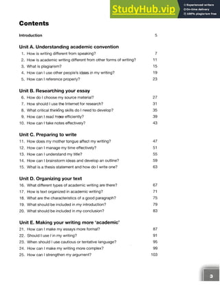 Contents
Introduction 5
Unit A. Understanding academic convention
1. How is writing different from speaking? 7
2. How is academic writing different from other forms of writing? 11
3. What is plagiarism? 15
4. How can I use other people’s ideas in my writing? 19
5. How can I reference properly? 23
Unit B. Researching your essay
6. How do I choose my source material? 27
7. How should I use the Internet for research? 31
8. What critical thinking skills do I need to develop? 35
9. How can I read mote efficiently? 39
10. How can I take notes effectively? 43
Unit C. Preparing to write
11. How does my mother tongue affect my writing? 47
12. How can I manage my time effectively? 51
13. How can I understand my title? 55
14. How can I brainstorm ideas and develop an outline? 59
15. What is a thesis statement and how do I write one? 63
Unit D. Organizing your text
16. What different types of academic writing are there? 67
17. How is text organized in academic writing? 71
18. What are the characteristics of a good paragraph? 75
19. What should be included in my introduction? 79
20. What should be included in my conclusion? 83
Unit E. Making your writing more ‘academic’
21. How can I make my essays more formal? 87
22. Should I use I in my writing? 91
23. When should I use cautious or tentative language? 95
24. How can I make my writing more complex? 99
25. How can I strengthen my argument? 103
 