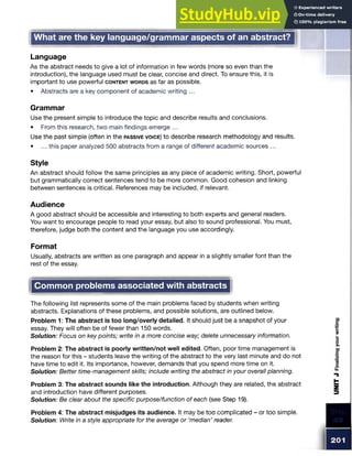 What are the key language/grammar aspects of an abstract?
Language
As the abstract needs to give a lot of information in few words (more so even than the
introduction), the language used must be clear, concise and direct. To ensure this, it is
important to use powerful c o n te n t w o rd s as far as possible.
• Abstracts are a key component of academic writing ...
Grammar
Use the present simple to introduce the topic and describe results and conclusions.
• From this research, two main findings emerge ...
Use the past simple (often in the passive voice) to describe research methodology and results.
• ... this paper analyzed 500 abstracts from a range of different academic sources ...
Style
An abstract should follow the same principles as any piece of academic writing. Short, powerful
but grammatically correct sentences tend to be more common. Good cohesion and linking
between sentences is critical. References may be included, if relevant.
Audience
A good abstract should be accessible and interesting to both experts and general readers.
You want to encourage people to read your essay, but also to sound professional. You must,
therefore, judge both the content and the language you use accordingly.
Format
Usually, abstracts are written as one paragraph and appear in a slightly smaller font than the
rest of the essay.
Common problems associated with abstracts
The following list represents some of the main problems faced by students when writing
abstracts. Explanations of these problems, and possible solutions, are outlined below.
Problem 1: The abstract is too long/overly detailed. It should just be a snapshot of your
essay. They will often be of fewer than 150 words.
Solution: Focus on key points; write in a more concise way; delete unnecessary information.
Problem 2: The abstract is poorly written/not well edited. Often, poor time management is
the reason for this - students leave the writing of the abstract to the very last minute and do not
have time to edit it. Its importance, however, demands that you spend more time on it.
Solution: Better time-management skills; include writing the abstract in your overall planning.
Problem 3: The abstract sounds like the introduction. Although they are related, the abstract
and introduction have different purposes.
Solution: Be clear about the specific purpose/function of each (see Step 19).
Problem 4: The abstract misjudges its audience. It may be too complicated - or too simple.
Solution: Write in a style appropriate for the average or ‘median’ reader.
 