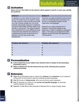 Below are two ‘first drafts’ for the abstract which appears in part B. In each case, identify
five problems.
Activation
Abstract 1 Abstract 2
An abstract is a short piece of writing which
goes at the beginning of an academic essay
in order to give an overview of the main points.
Two main findings emerge from this study:
students need greater exposure to abstracts
throughout their studies and they require more
training in writing them. This essay analyzed
lots of abstracts from many different sources.
It discovers that students have problems in
understanding the key components of an
abstract, and that they require skills
development.
‘Abstracts are easily accessible online and are
useful as miniaturized texts, providing a rich
source of characteristic patterns of text
organization and language.’
Abstracts are a really important bit of
academic writing which appear at the
beginning of a piece of academic writing and
which, in this essay, are analyzed from 500
different sources and from the responses of
1,000 students.
Problems with abstract 1 Problems with abstract 2
1. 1.
2. 2.
3. 3.
4. 4.
5. 5.
Personalization
A Look at abstracts in your subject area. Examine them in relation to the information
presented in part C.
i ) Write an abstract for the last essay which you wrote, following the procedure
outlined previously.
Extension
W Steps 28 and 29 analyze ways to improve the cohesion and coherence of your academic
writing, both of which help to make your abstract as clear as possible.
m Step 30 focuses on linking words, which are commonly used in abstracts.
m Step 37 develops your ability to use concise and specific language, an extremely
important feature of an abstract.
<■ Appendix 3, Step 49 provides examples of abstracts from a range of subject areas.
 