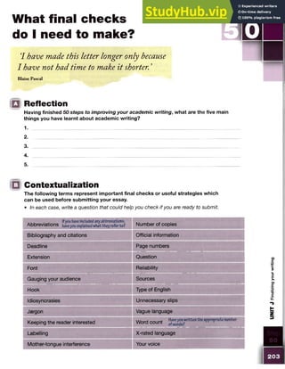 What final checks
do I need to make?
‘
I have made this letter longer only because _______
I have not had time to make it shorter. ’
Blaise Pascal
o Reflection
Having finished 50 steps to improving your academic writing, what are the five main
things you have learnt about academic writing?
1.
2.
3.
4.
5.
ID Contextualization
The following terms represent important final checks or useful strategies which
can be used before submitting your essay.
• In each case, write a question that could help you check if you are ready to submit
Ifyou haveincludedanyabbreviations,
Abbreviations havey0
Uexplainedwhat they referto? Number of copies
Bibliography and citations Official information
Deadline Page numbers
Extension Question
Font Reliability
Gauging your audience Sources
Hook Type of English
Idiosyncrasies Unnecessary slips
Jargon Vague language
Keeping the reader interested
Word count Haveyouwritten the appropriate number
Labelling X-rated language
Mother-tongue interference Your voice
S TEP
0
0
203
UNIT
J
Finalizing
your
writing
 