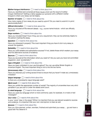 Mother-tongue interference I need to think about this
Have you identified and corrected all those issues which are the result of mother-
tongue interference? Getting a native speaker (or someone with a different mother
tongue) to check your essay can be helpful.
Number of copies 0 I need to think about this
How many copies of your essay do you need to submit? Do you need to submit it in print/
electronically/both?
Official information I need to think about this
Have you included all the relevant details - e.g., course name/module - which are officially
required?
Page numbers Q I need to think about this
Have you included these? Even if they are not a requirement, they can be extremely helpful to
the person marking the essay.
Question (31
need to think about this
Have you answered it properly? The most important thing you have to do in any essay is
answer the question.
Reliability M I need to think about this
Have you used reliable and authoritative sources? If not, delete those which weaken your essay
and find alternative sources of evidence.
Sources Q I need to think about this
Have you sourced all the information which you need to? Are you sure you have not committed
plagiarism, even ‘accidentally’?
Type of English Q I need to think about this
Have you been consistent in your use throughout? You can use either British English or
American English. The most important thing is not to mix the two forms.
Unnecessary slips £ I need to think about this
Have you checked your writing several times to ensure that you haven’t made any unnecessary
mistakes?
Vague language 3 ^neec*to think about this
Is there any unnecessarily vague language used?
Word count 0 I need to think about this
Have you written the appropriate number of words? The majority ofuniversitieshave very strict
penalties if you are over or under the stated word count.
X-rated language Q I need to think about this
Have you used any language which is more commonly used, for example, in e-mails or text
messages?
Your voice 0I need to think about this
Is your ‘voice’ clear in the essay? While it is important that you use relevantacademic sources
and evidence, it is important that your own view/opinion is clear as well.
Zzzzzzz 3 I need to think about this
Now you have planned, written, rewritten, finished and submitted your essay ... go and have a
good rest! You deserve it!
 