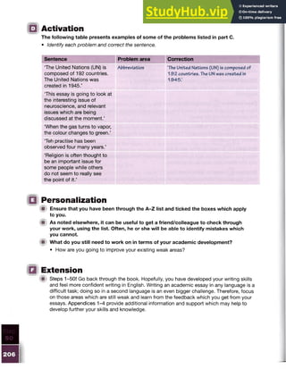 Activation
The following table presents examples of some of the problems listed in part C.
• Identify each problem and correct the sentence.
Sentence Problem area Correction
The United Nations (UN) is
composed of 192 countries.
The United Nations was
created in 19 4 5.’
Abbreviation ‘The United Nations (UN) is composed of
1 9 2 countries. The UN was created in
1 9 4 5 .’
‘This essay is going to look at
the interesting issue of
neuroscience, and relevant
issues which are being
discussed at the moment.’
‘When the gas turns to vapor,
the colour changes to green.’
Teh practise has been
observed four many years.’
‘Religion is often thought to
be an important issue for
some people while others
do not seem to really see
the point of it.’
Personalization
■ Ensure that you have been through the A-Z list and ticked the boxes which apply
to you.
■ As noted elsewhere, it can be useful to get a friend/colleague to check through
your work, using the list. Often, he or she will be able to identify mistakes which
you cannot.
■ What do you still need to work on in terms of your academic development?
• How are you going to improve your existing weak areas?
Extension
iU Steps 1-50! Go back through the book. Hopefully, you have developed your writing skills
and feel more confident writing in English. Writing an academic essay in any language is a
difficult task; doing so in a second language is an even bigger challenge. Therefore, focus
on those areas which are still weak and learn from the feedback which you get from your
essays. Appendices 1-4 provide additional information and support which may help to
develop further your skills and knowledge.
 