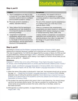 Step 4, part D
Original Paraphrase
1. ‘Such investigations are likely to play
a crucial role in our larger efforts to help
university students become confident
and successful academic writers.’
2. The study aimed to establish a
reliable, replicable method.’
3. ‘Many believe that the teaching of
paraphrasing can help students to
move beyond copying as a textual
borrowing strategy.’
4. ‘Judgments of paraphrase
acceptability depend upon a number
of factors, including, but not limited
to, the length of the borrowed phrase,
word frequency, and the grammatical
structure of the paraphrase.’
In all probability, this research will be an
integral part of our endeavours to support
university students in becoming skilled writers
(Keck, 2006).
The aim of this research was the establishment
of a method which you could rely on and
replicate (Keck, 2006).
There is a consensus that understanding
paraphrasing can assist students in developing
strategies which replace copying as a means
of ‘textual borrowing’ (Keck, 2006: 278).
Judging whether a paraphrase is acceptable is
dependent upon several factors, such as how
long the phrase is, how often it is used, and
the design of its grammatical structure
(Keck, 2006).
Step 5, part D
According to (Gibaldi and the Modern Language Association of America 2003)1, good
referencing is important because it enables you to become part of the academic community.
This view is supported by Tara2(2010) who argues that the success or failure of a PhD can rest
on good references. Oshima and Hogue (1991)3-4, meanwhile, emphasize the importance of
referencing in avoiding plagiarism when stating ‘if you neglect to mention whose ideas you are
using, you are guilty o f ... plagiarism’.
References
Brabazon, T. (2010). How not to write a PhD thesis. Times Higher Education Supplement,
28 January. www.timeshighereducation.co.uk/story.asp?sectioncode=26&storycode=410208.5
Gibaldi, Joseph, and Modern Language Association of America (2003). MLA Handbook for
Writers of Research Papers. 6th ed. New York: Modern Language Association of America,
20036.
1. When the name of the author is introduced in ‘open text’, the brackets should only go around
the year, i.e., ... Gibaldi and the Modern Language Association of America (2003). Another
alternative way of writing this sentence would be: Good referencing is important because it
enables you to become part of the academic community (Gibaldi and the Modern Language
Association of America, 2003).
2. The student has used the author’s first name in their in-text referencing. You should always
use his or her surname (family name). This may be a problem for countries (e.g., China)
where names are presented surname-first name, rather than in the West, where it is
first name-surname.
3. Although this is a direct quotation, no page reference is given. It should read Oshima and
Hogue (1991: 140).
 