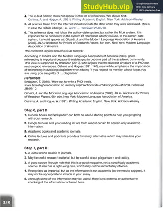 4. The in-text citation does not appear in the list of references. We should find:
Oshima, A. and Hogue, A. (1991). Writing Academic English. New York: Addison-Wesley.
5. All sources taken from the Internet should indicate the date when they were accessed. This is
in case the details change, i.e., www. ... Retrieved 28/03/10.
6. This reference does not follow the author-date system, but rather the MLA system. It is
important to be consistent in the system of references which you use. In the author-date
system, it should appear as: Gibaldi, J. and the Modern Language Association of America
(2003). MLA Handbook for Writers of Research Papers, 6th edn. New York: Modern Language
Association of America.
The corrected version should look as follows:
According to Gibaldi and the Modern Language Association of America (2003), good
referencing is important because it enables you to become part of the academic community.
This view is supported by Brabazon (2010), who argues that the success or failure of a PhD can
rest on good references. Oshima and Hogue (1991: 140), meanwhile, emphasize the importance
of referencing in avoiding plagiarism when stating ‘if you neglect to mention whose ideas you
are using, you are guilty o f ... plagiarism’.
References
Brabazon, T. (2010). ‘How not to write a PhD thesis.
www.timeshighereducation.co.uk/story.asp?sectioncode=26&storycode=410208. Retrieved
28/03/10.
Gibaldi, J. and the Modern Language Association of America (2003). MLA Handbook for Writers
of Research Papers, 6th edn. New York: Modern Language Association of America.
Oshima, A. and Hogue, A. (1991). Writing Academic English. New York: Addison-Wesley.
Step 6, part D
1. General books and Wikipedia® can both be useful starting points to help you get going
with your research.
2. Google Scholar and your reading list are both almost certain to contain only academic
information.
3. Academic books and academic journals.
4. Online lectures and podcasts provide a ‘listening’ alternative which may stimulate your
research.
Step 7, part D
1. A useful online source of journals.
2. May be useful research material, but be careful about plagiarism - and quality.
3. A good source (though note that this is a good magazine, not a specifically academic
source). It also has a right-wing bias, which may not be immediately obvious.
4. Recognized as impartial, but as the information is not academic (as the results suggest), it
may not be appropriate to include in your essay.
5. Although some of the information may be useful, there is no external or authoritative
checking of the information contained here.
 