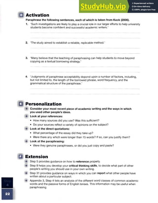 □ Activation
Paraphrase the following sentences, each of which is taken from Keck (2006).
1. ‘Such investigations are likely to play a crucial role in our larger efforts to help university
students become confident and successful academic writers.’
2. The study aimed to establish a reliable, replicable method.’
3. ‘Many believe that the teaching of paraphrasing can help students to move beyond
copying as a textual borrowing strategy.’
4. ‘Judgments of paraphrase acceptability depend upon a number of factors, including,
but not limited to, the length of the borrowed phrase, word frequency, and the
grammatical structure of the paraphrase.’
IB) Personalization
(jp Consider your most recent piece of academic writing and the ways in which
you used other people’s ideas.
«■ Look at your references:
• How many sources did you use? Was this sufficient?
• Do your sources reflect a variety of opinions on the subject?
■ Look at the direct quotations:
• What percentage of the essay did they take up?
• Were there any which were longer than 15 words? If so, can you justify them?
■ Look at the paraphrasing:
• Were they genuine paraphrases, or did you just copy and paste?
□ Extension
■ Step 5 provides guidance on how to reference properly.
<■ Step 8 helps you develop your critical thinking skills, to decide what part of other
people’s writing you should use in your own writing.
■ Step 31 provides guidance on ways in which you can report what other people have
written about a particular subject.
# Appendix 3, Step 4 lists an analysis of the different word classes of common academic
words and the passive forms of English tenses. This information may be useful when
paraphrasing.
22
 