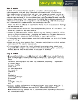 Students from countries which can broadly be said to have a ‘Confucian system’
(particularly China, Japan and South Korea) have difficulty with critical thinking because
of the academic cultures found in these countries1.1 have taught many people from this part
of the world, and they always seem to have difficulties2. Clearly, therefore, your mother tongue
is also an important factor3. In my opinion, French and German speakers also have significant
problems in this respect4. Recent research (e.g., Smith, 2001; Barton, 2004) indicates that it is
not only overseas students who have problems with critical thinking, but British students as
well5. This research is supported by www.criticalthinkingcourses.com6.
1. This is fine. However, although an explanation is offered, you are of course able to challenge
the premise if you wish.
2. The evidence provided is weak and is based on personal experience. You cannot draw such
strong conclusions from unscientific sources.
3. There is no justification for this assertion. Specific language is being used to try to convince
you of the strength of the argument - clearly (i.e., you are stupid if you cannot see this) and
therefore (i.e., there is a cause and effect link), but no reasoning is provided.
4. This statement is not based on reason, but on personal experience. This is not appropriate in
academic writing.
5. Makes reference to recent research. Also, it uses some hedging devices and does not try to
claim too much. This assertion is appropriate.
6. The Internet suffix indicates that this site belongs to a company, and the website name
suggests that the company has a vested interest in students who may have weak critical
thinking skills (i.e., the company can sell such students its products).
Step 9, part D
1. [Increased flexibility] [comes from] [not slavishly following] [the linear order] [of the text],
[but] [by adapting] [your reading strategies] [accordingly] [(e.g.,] [reading the conclusion]
[first]).
The benefit of dividing up the text in this way can be seen more clearly if it is presented
in a single column:
Increased flexibility
comes from
not slavishly following
the linear order
of the text,
but
by adapting
your reading strategies
accordingly
(e.g.,
reading the conclusion
first).
2. Increased flexibility comes from not slavishly following the linear order of the text, but by
adapting your reading strategies accordingly (e.g., reading the conclusion first).
Note: Some words (e.g., adverbs) may be considered ‘content’ depending on the context -
e.g., slavishly/accordingly.
Step 8, part D
 