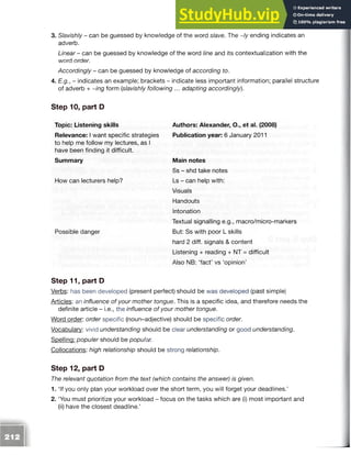 3. Slavishly - can be guessed by knowledge of the word slave. The ~/y ending indicates an
adverb.
Linear -can be guessed by knowledge of the word line and its contextualization with the
word order.
Accordingly - can be guessed by knowledge of according to.
4. E.g., - indicates an example; brackets - indicate less important information; parallel structure
of adverb + ~ing form (slavishly following ... adapting accordingly).
Step 10, part D
Topic: Listening skills
Relevance: I want specific strategies
to help me follow my lectures, as I
have been finding it difficult.
Summary
How can lecturers help?
Possible danger
Authors: Alexander, O., et al. (2008)
Publication year: 6 January 2011
Main notes
Ss - shd take notes
Ls - can help with:
Visuals
Handouts
Intonation
Textual signalling e.g., macro/micro-markers
But: Ss with poor L skills
hard 2 diff. signals & content
Listening + reading + NT = difficult
Also NB: ‘fact’ vs ‘opinion’
Step 11, part D
Verbs: has been developed (present perfect) should be was developed (past simple)
Articles: an influence of your mother tongue. This is a specific idea, and therefore needs the
definite article - i.e., the influence of your mother tongue.
Word order: order specific (noun-adjective) should be specific order.
Vocabulary: vivid understanding should be clear understanding or good understanding.
Spelling: populer should be popular.
Collocations: high relationship should be strong relationship.
Step 12, part D
The relevant quotation from the text (which contains the answer) is given.
1. ‘If you only plan your workload over the short term, you will forget your deadlines.’
2. ‘You must prioritize your workload - focus on the tasks which are (i) most important and
(ii) have the closest deadline.’
 
