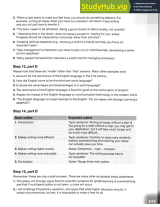 3. ‘When a task starts to make you feel tired, you should do something different. For
example, writing an essay when you have no motivation will result in bad writing
and you will just have to rewrite it.’
4. ‘The brain needs to be refreshed. Being a good student is about quality, not quantity.’
5. “ ‘Spending time in the library’ does not always equate to ‘reading for your essay’.
Progress should be measured by outcomes rather than activities.”
6. ‘Creating artificial deadlines (e.g., showing a draft to a friend) can help you focus on
important tasks.’
7. Task management is important: you need to plan out an individual task, developing a series
of mini-deadlines.’
8. ‘Many people find electronic calendars a useful tool for managing schedules.’
Step 13, part D
Please note that these are ‘model’ rather than ‘final’ answers. Many other examples exist.
1. Account for the dominance of the English language in the 21st century.
2. How did English come to be the dominant world language?
3. Evaluate the advantages and disadvantages of a world language?
4. The dominance of the English language: a force for good or the continuation of empire?
5. Assess the impact of the English language on communication technology in the modern world.
6. The English language no longer belongs to the English.’ Do you agree with George Lamming’s
assertion?
Step 14, part D
Basic outline Expanded outline
1. Introduction
2. Makes writing more efficient
3. Makes writing higher quality
4. Makes writing more enjoyable
5. Conclusion
Topic sentence: Writing an essay without a plan is
like going for a walk without a map: you may get to
your destination, but it will take much longer and
be much more difficult.
Topic sentence: Contrary to what many students
believe, brainstorming and outlining your essay
can actually save you time.
Notes: Coherence - logic - cohesion
Topic sentence: The writing process has to
be enjoyable.
Notes: Recap three main points.
Step 15, part D
Remember: these are only model answers. There are many other acceptable thesis statements.
1. This essay will strongly argue that the scientific evidence for global warming is overwhelming,
and that if multilateral action is not taken, a crisis will occur.
2 .1will challenge Fitzpatrick’s assertion, and argue that while higher education should, in
certain circumstances, be free, it is impossible to make it free for all.
 