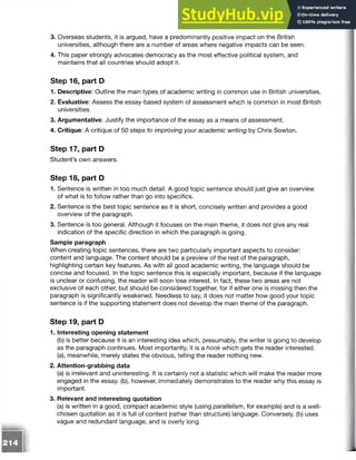 3. Overseas students, it is argued, have a predominantly positive impact on the British
universities, although there are a number of areas where negative impacts can be seen.
4. This paper strongly advocates democracy as the most effective political system, and
maintains that all countries should adopt it.
Step 16, part D
1. Descriptive: Outline the main types of academic writing in common use in British universities.
2. Evaluative: Assess the essay-based system of assessment which is common in most British
universities.
3. Argumentative: Justify the importance of the essay as a means of assessment.
4. Critique: A critique of 50 steps to improving your academic writing by Chris Sowton.
Step 17, part D
Student’s own answers.
Step 18, part D
1. Sentence is written in too much detail. A good topic sentence should just give an overview
of what is to follow rather than go into specifics.
2. Sentence is the best topic sentence as it is short, concisely written and provides a good
overview of the paragraph.
3. Sentence is too general. Although it focuses on the main theme, it does not give any real
indication of the specific direction in which the paragraph is going.
Sample paragraph
When creating topic sentences, there are two particularly important aspects to consider:
content and language. The content should be a preview of the rest of the paragraph,
highlighting certain key features. As with all good academic writing, the language should be
concise and focused. In the topic sentence this is especially important, because if the language
is unclear or confusing, the reader will soon lose interest. In fact, these two areas are not
exclusive of each other, but should be considered together, for if either one is missing then the
paragraph is significantly weakened. Needless to say, it does not matter how good your topic
sentence is if the supporting statement does not develop the main theme of the paragraph.
Step 19, part D
1. Interesting opening statement
(b) is better because it is an interesting idea which, presumably, the writer is going to develop
as the paragraph continues. Most importantly, it is a hook which gets the reader interested,
(a), meanwhile, merely states the obvious, telling the reader nothing new.
2. Attention-grabbing data
(a) is irrelevant and uninteresting. It is certainly not a statistic which will make the reader more
engaged in the essay, (b), however, immediately demonstrates to the reader why this essay is
important.
3. Relevant and interesting quotation
(a) is written in a good, compact academic style (using parallelism, for example) and is a well-
chosen quotation as it is full of content (rather than structure) language. Conversely, (b) uses
vague and redundant language, and is overly long.
 