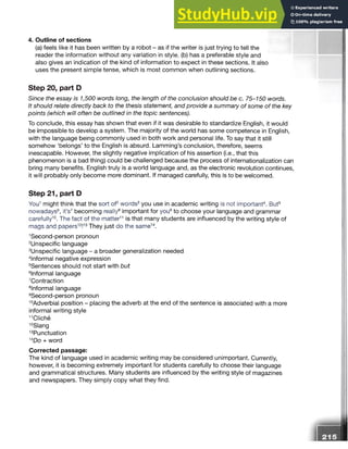 4. Outline of sections
(a) feels like it has been written by a robot - as if the writer is just trying to tell the
reader the information without any variation in style, (b) has a preferable style and
also gives an indication of the kind of information to expect in these sections. It also
uses the present simple tense, which is most common when outlining sections.
Step 20, part D
Since the essay is 1,500 words long, the length of the conclusion should be c. 75-150 words.
It should relate directly back to the thesis statement, and provide a summary of some of the key
points (which will often be outlined in the topic sentences).
To conclude, this essay has shown that even if it was desirable to standardize English, it would
be impossible to develop a system. The majority of the world has some competence in English,
with the language being commonly used in both work and personal life. To say that it still
somehow ‘belongs’ to the English is absurd. Lamming’s conclusion, therefore, seems
inescapable. However, the slightly negative implication of his assertion (i.e., that this
phenomenon is a bad thing) could be challenged because the process of internationalization can
bring many benefits. English truly is a world language and, as the electronic revolution continues,
it will probably only become more dominant. If managed carefully, this is to be welcomed.
Step 21, part D
You1might think that the sort of2words3you use in academic writing is not important4. But5
nowadays6, it’s7becoming really8important for you9to choose your language and grammar
carefully10. The fact of the matter1
1 is that many students are influenced by the writing style of
mags and papers12!1
3They just do the same14.
1
Second-person pronoun
2Unspecific language
3Unspecific language - a broader generalization needed
informal negative expression
Sentences should not start with but
informal language
Contraction
informal language
9Second-person pronoun
1
0
Adverbial position - placing the adverb at the end of the sentence is associated with a more
informal writing style
1
1
Cliche
1
2
Slang
13Punctuation
1
4
Do + word
Corrected passage:
The kind of language used in academic writing may be considered unimportant. Currently,
however, it is becoming extremely important for students carefully to choose their language
and grammatical structures. Many students are influenced by the writing style of magazines
and newspapers. They simply copy what they find.
 