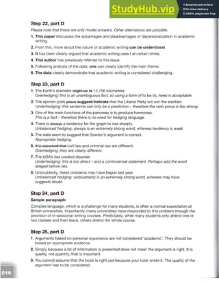 Step 22, part D
Please note that these are only model answers. Other alternatives are possible.
1. This paper discusses the advantages and disadvantages of depersonalization in academic
writing.
2. From this, more about the nature of academic writing can be understood.
3. It has been clearly argued that academic writing uses I at certain times.
4. This author has previously referred to this issue.
5. Following analysis of the data, one can clearly identify the main theme.
6. The data clearly demonstrate that academic writing is considered challenging.
Step 23, part D
1. The Earth’s diameter might bo is 12,756 kilometres.
Overhedging: this is an unambiguous fact, so using a form of to be (is, here) is acceptable.
2. The opinion polls provo suggest/indicate that the Liberal Party will win the election.
Underhedging: this sentence can only be a prediction - therefore the verb prove is too strong.
3. One of the main functions of the pancreas is to produce hormones.
This is a fact - therefore there is no need for hedging language.
4. There is always a tendency for the graph to rise sharply.
Unbalanced hedging: always is an extremely strong word, whereas tendency is weak.
5. The data seem to suggest that Sowton’s argument is correct.
Appropriate hedging.
6. it is assumed that civil law and criminal law are different.
Overhedging: they are clearly different.
7. The USA’s lies created disorder.
Underhedging: this is too direct - and a controversial statement. Perhaps add the word
alleged before lies.
8. Undoubtedly, these problems may have begun last year.
Unbalanced hedging: undoubtedly is an extremely strong word, whereas may have
suggests doubt.
Step 24, part D
Sample paragraph:
Complex language, which is a challenge for many students, is often a normal expectation at
British universities. Importantly, many universities have responded to this problem through the
provision of in-sessional writing courses. Predictably, while many students only attend one or
two classes and then leave, others attend the whole course.
Step 25, part D
1. Arguments based on personal experience are not considered ‘academic’. They should be
based on appropriate evidence.
2. Simply because a lot of information is presented does not mean the argument is right. It is
quality, not quantity, that is important.
3. You cannot assume that the book is right just because your tutor wrote it. The quality of the
argument has to be considered.
 