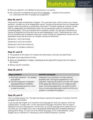 4. This is an assertion, as indicated by the phrase In my opinion.
5. The conclusion is extremely strong (it should definitely...) based on the evidence
(i.e., what about the 48% of people who disagreed?).
Step 26, part D
There are four types of sentences in English1. The most basic type, which is known as a ‘simple
sentence’, consists only of an independent clause2. Compound sentences have two independent
clauses, which are joined by a coordinating conjunction3. Complex sentences, however, contain
both an independent and subordinate clause, and are particularly useful for comparing and
contrasting ideas4. This is an important skill in academic writing5. The last type of sentence is a
mixture of these last two forms and can be quite challenging to write6. These sentences, which
form an important part of academic discourse, contain at least two independent clauses and one
dependent clause and are known as ‘complex-compound sentences’7.
Sentences 1 and 5 are simple.
Sentences 2 and 3 are complex.
Sentences 4 and 6 are compound.
Sentence 7 is complex-compound.
Step 27, part D
1. The purpose of this essay is to interpret the data clearly, concisely and specifically.
2. English is the lingua franca of India.
3. Above all, globalization is largely understood as the rapid shift of power from the state to
the market.
4. Money was the motivation.
Step 28, part D
Major problems Rewritten paragraph
1. Poor topic sentence - too detailed Coherence is an important, but often ignored,
and specific.
2. The term argument is analyzed/
discussed before it is defined.
3. Overcomplicated grammar which
is used incorrectly.
academic skill. The logical progression of your
argument, meaning the position you take with regard
to the essay title, should occur on a step-by-step
basis. Concerning arguments, you need to ensure
that you have been particularly careful and that your
position is consistent throughout.
Step 29, part D
This is a model answer only. The table that follows examines the aspects of cohesion that this
paragraph demonstrates.
It can be said that English is an important world language for three key reasons, which are
outlined below. To begin with, it is the international language of business: this can lead to
significant economic development. Furthermore, as a world language which people from all
countries can use, English has a role in developing relationships and increasing diplomacy
(among other things, it is also one of the official languages of the United Nations). Lastly,
English has an importance in developing cultural relations between countries.
 