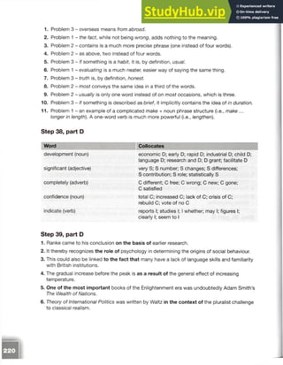 1. Problem 3 - overseas means from abroad.
2. Problem 1 - the fact, while not being wrong, adds nothing to the meaning.
3. Problem 2 - contains is a much more precise phrase (one instead of four words).
4. Problem 2 - as above, two instead of four words.
5. Problem 3 - if something is a habit, it is, by definition, usual.
6. Problem 1 - evaluating is a much neater, easier way of saying thesame thing.
7. Problem 3 - truth is, by definition, honest.
8. Problem 2 - most conveys the same idea in a third of the words.
9. Problem 2 - usually is only one word instead of on most occasions, whichis three.
10. Problem 3 - if something is described as brief, it implicitly contains the idea of in duration.
11. Problem 1 - an example of a complicated make + noun phrase structure (i.e., make ...
longer in length). A one-word verb is much more powerful (i.e., lengthen).
Step 38, part D
Word Collocates
development (noun)
significant (adjective)
completely (adverb)
confidence (noun)
indicate (verb)
economic D; early D; rapid D; industrial D; child D;
language D; research and D; D grant; facilitate D
very S; S number; S changes; S differences;
S contribution; S role; statistically S
C different; C free; C wrong; C new; C gone;
C satisfied
total C; increased C; lack of C; crisis of C;
rebuild C; vote of no C
reports I; studies I; I whether; may I; figures I;
clearly I; seem to I
Step 39, part D
1. Ranke came to his conclusion on the basis of earlier research.
2. It thereby recognizes the role of psychology in determining the origins of social behaviour.
3. This could also be linked to the fact that many have a lack of language skills and familiarity
with British institutions.
4. The gradual increase before the peak is as a result of the general effect of increasing
temperature.
5. One of the most important books of the Enlightenment era was undoubtedly Adam Smith’s
The Wealth of Nations.
6. Theory of International Politics was written by Waltz in the context of the pluralist challenge
to classical realism.
 