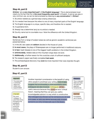 Step 44, part D
Articles1are a very important part2of the English language3. This is demonstrated most
clearly by the fact that the is the most frequently used word4in English. A and an are also in
very common use, as can be demonstrated by listening to any conversation5in Britain6.
1. No article needed as a general idea is being referenced.
2. A is needed here because this refers to one of many important parts of the English language.
3. The English language is a unique, specific idea, and therefore the is needed.
4. A superlative form.
5. Already has a determiner (any) so no article is needed.
6. Country name but no countable noun. Note the difference with the United Kingdom.
Step 45, part D
Sentences from a range of subject areas (as well as generic academic sentences) are
presented below.
1. In the UK, law cases are seldom decided in the House of Lords.
2. In most cases, the plays of Shakespeare are no longer performed in traditional costume.
3. In fact, heart disease is one of the biggest health problems in the United Kingdom.
4. Unfortunately, reliable data on this mountain range does not exist.
5. Additionally, a further reason for this could be a lack of sufficient analysis.
6. The research paper was finally completed last week.
7. This archaeological discovery may even be more important than was originally thought.
Step 46, part D
Student’s own answer.
Step 47, part D
Argument:
This statement
is extremely
vague and
needs more
support/detail.
Language:
The word
‘colleague’ is
used three times
throughout the
paragraph.
The use of
synonyms
would be
appropriate.
Another important consideration is the benefit of using
other people to proofread your writing. A lot of data
suggest that proofreading is more successful when
colleagues are also involved. Colleagues will be a
useful resource because they could act as a ‘critical
friend’, meaning that they can give you useful,
knowledgeable advice in a way which is constructive.
Relevance:
The colleague you choose can be someone you sit next
to in class, or who you attend lectures with, or even
someone you only occasionally see in the library.
This is irrelevant
detail and does
not push the
argument
forward at all.
Grammar:
Inconsistent
use of tenses.
 